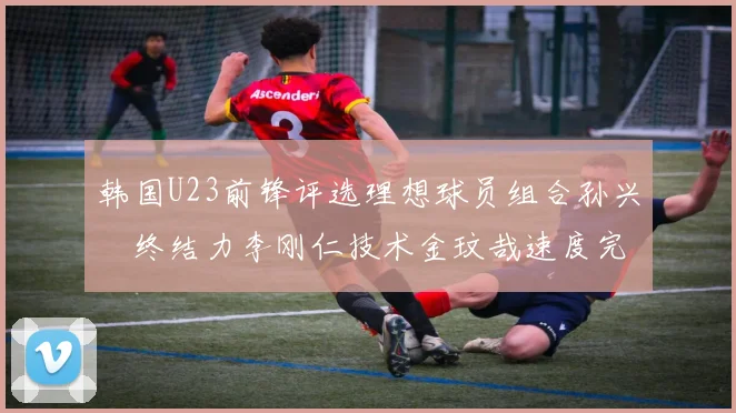 韩国U23前锋评选理想球员组合孙兴慜终结力李刚仁技术金玟哉速度完美融合