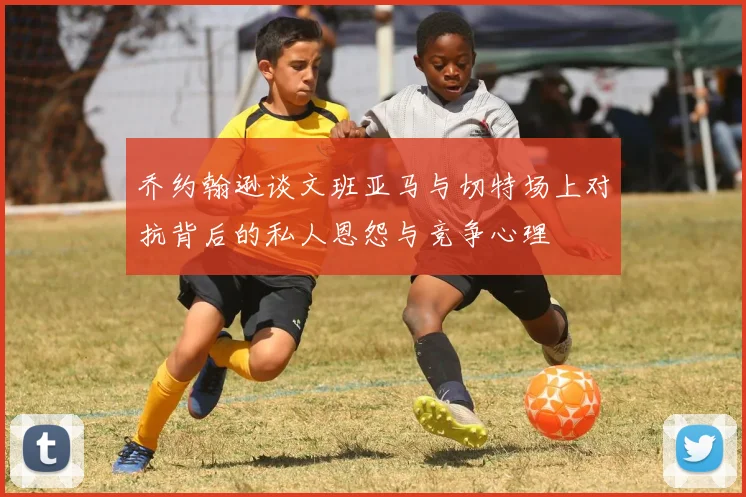 乔约翰逊谈文班亚马与切特场上对抗背后的私人恩怨与竞争心理