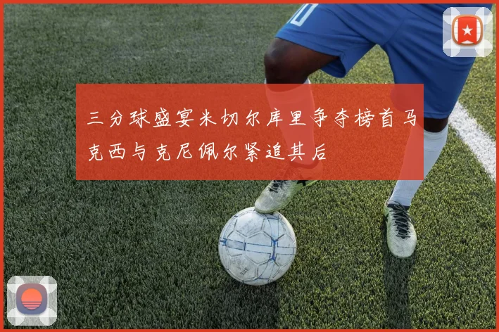 三分球盛宴米切尔库里争夺榜首马克西与克尼佩尔紧追其后