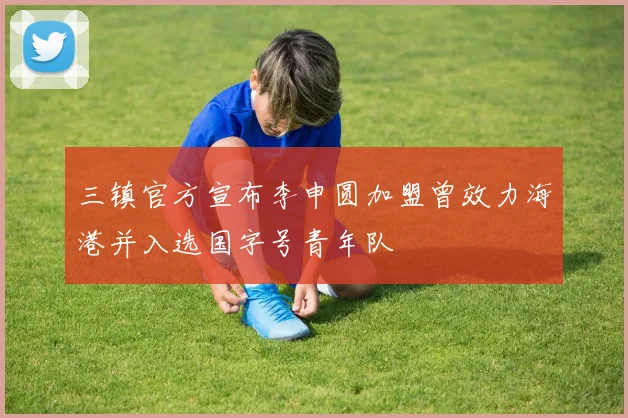三镇官方宣布李申圆加盟曾效力海港并入选国字号青年队