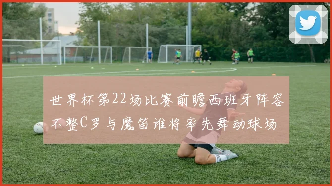世界杯第22场比赛前瞻西班牙阵容不整C罗与魔笛谁将率先舞动球场