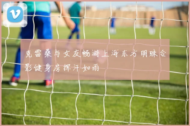 克雷桑与女友畅游上海东方明珠合影健身房挥汗如雨