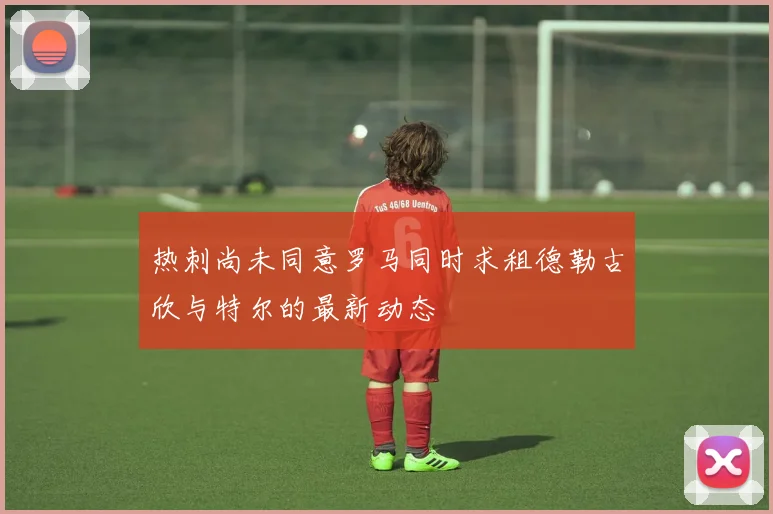 热刺尚未同意罗马同时求租德勒古欣与特尔的最新动态