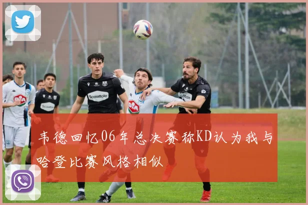 韦德回忆06年总决赛称KD认为我与哈登比赛风格相似