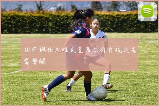 姆巴佩独木难支皇马众将自视过高需警醒